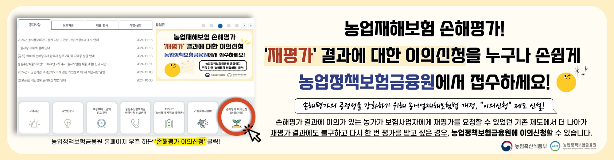 농업재해보험 손해평가 '재평가' 결과에 대한 이의신청을 누구나 손쉽게 농업정책보험금융원에서 접수하세요! / 농업정책보험금융원 홈페이지 우측 하단 '손해평가 이의신청' 클릭! 손해평가의 공정성을 강화하기 위해 농어업재해보험법 개정, "이의신청" 제도 신설! / 손해평가 결과에 이의가 있는 농가가 보험사업자에게 재평가를 요청할 수 있었던 기존 제도에서 더 나아가 재평가 결과에도 불구하고 다시 한 번 평가를 받고 싶은 경우, 농업정책보험금융원에서 이의신청할 수 있습니다. / 농림축산식품부, 농업정책보험금융원