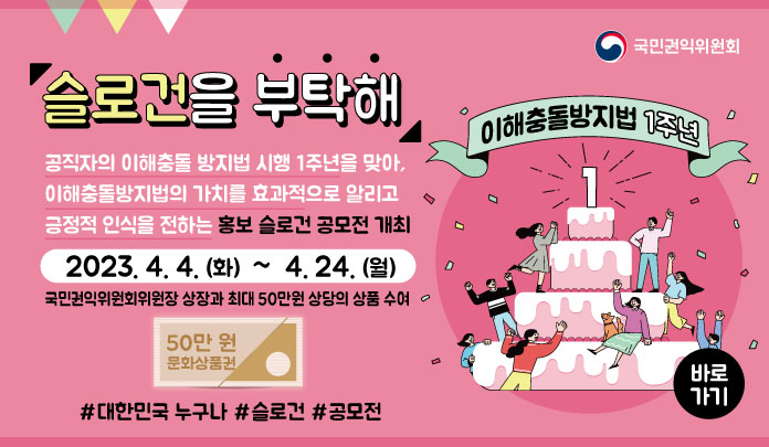 슬로건을 부탁해 공직자의 이해충돌 방지법 시행 1주년을 맞아, 이해출동방지법의 가치를 효과적으로 알리고 긍적적 인식을 전하는 홍보 슬로건 공모 개최 2023. 4. 4. (화) ~ 4. 24 (월) 국민권익위원회위원장 상장과 최대 50만원 상당의 상품 수여 #대한민국 누구나 #슬로건 #공모전 23.4.5~4.21