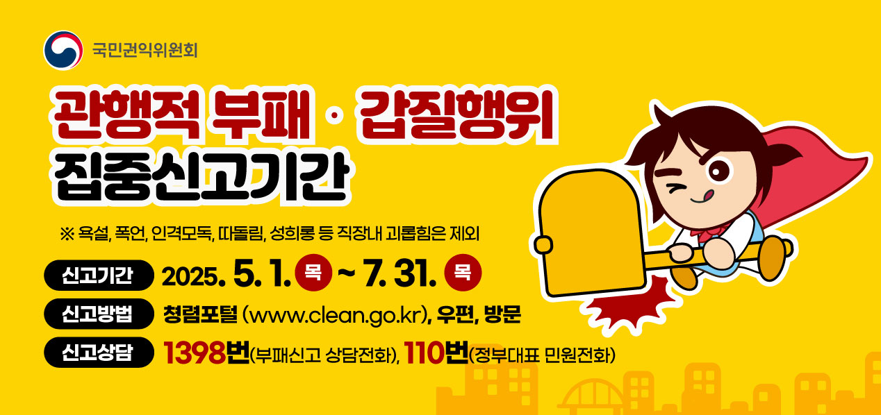 국민권익위원회 관행적 부패 갑질행위 집중신고기간 욕설, 폭언 인격모독, 따돌림, 성희롱 등 직장내 괴롭힘은 제외 신고기간 2025.5.1 목~7.31 목 신고방법 청렴포털 www.clean.go.kr, 우편, 방문 신고상담 1398번(부패신고, 상담전화), 110번(정부대표 민원전화