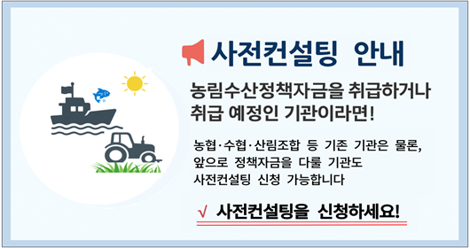 사전컨설팅 안내 농림수산정책자금을 취급하거나 취급 예정인 기관이라면! 농협 수협 산림조합 등 기존 기관은 물론, 앞으로 정책자금을 다룰 기관도 사전컨설팅 신청 가능합니다 사전컨설팅을 신청하세요!