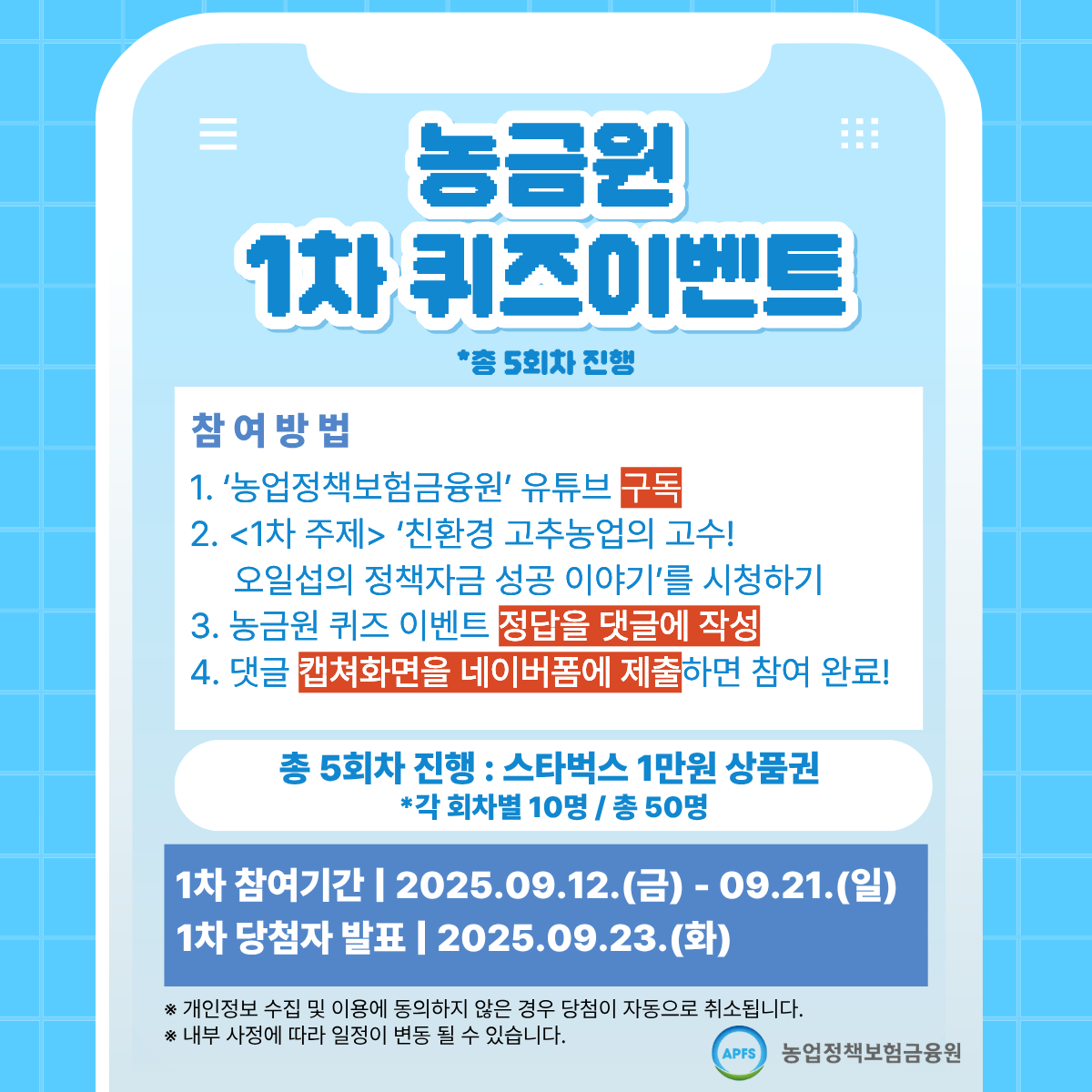 농금원 1차 퀴즈 이벤트 *총 5회차 진행 참여방법 1.농업정책보험금융원 유튜브 구독 2.1차주제 친환경 고추농업의 고수! 3.농금원 퀴즈 이벤트 정답을 댓글에 작성 4. 댓글 캡쳐화면을 네이버폼에 제출하면 참여 완료! 총 5회차 진행:스타벅스 1만원 상품권 *각 회차별 10명/총50명 1차 참여기간 2025.09.12(금)~09.21(일) 1차 당첨자 발표 2025.09.23.(화) *개인정보 수집 및 동의하지 않은 경우 당첨이 자동으로 취소됩니다. *내부 사정에 따라 일정이 변동 될 수 있습니다. 농업정책보험금융원