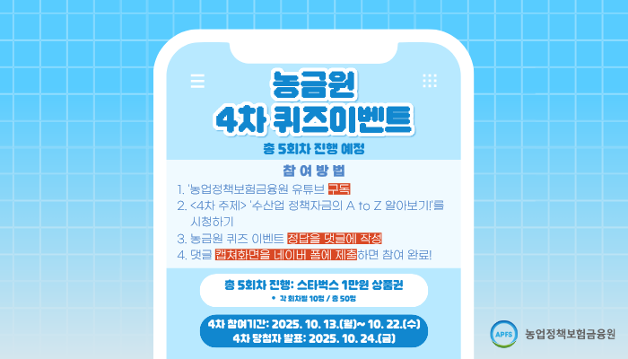 농금원 4차 퀴즈이벤트 *총 5회차 진행 참여방법 1. 농업정책보험금융원 유튜브 구독 2. <4차주제> 수산업 정책자금 A to Z 알아보기를 시청하기 3. 농금원 퀴즈 이벤트 정답을 댓글에 작성 4. 댓글 캡쳐화면을 네이버폼에 제출하면 참여완료! 총 5회차 진행 : 스타벅스 1만원 상품권 *각 회차별 10명/총 50명 4차 참여기간 2025.10.13.(월) ~10.22.(수) 4차 당첨자 발표 2025.10.24(금)